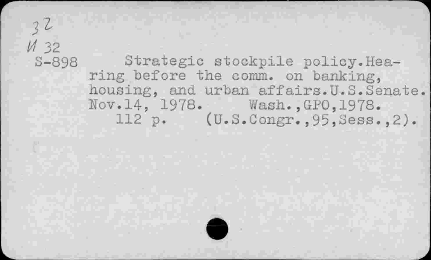 ﻿32 S-898
Strategic stockpile policy.Hearing before the comm, on banking, housing, and urban affairs.U.S.Senate. Nov.14, 1978. Wash.,GPO,1978.
112 p. (U.S.Congr.,95,Sess.,2).